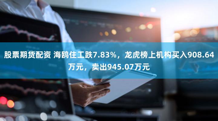 股票期货配资 海鸥住工跌7.83%，龙虎榜上机构买入908.64万元，卖出945.07万元