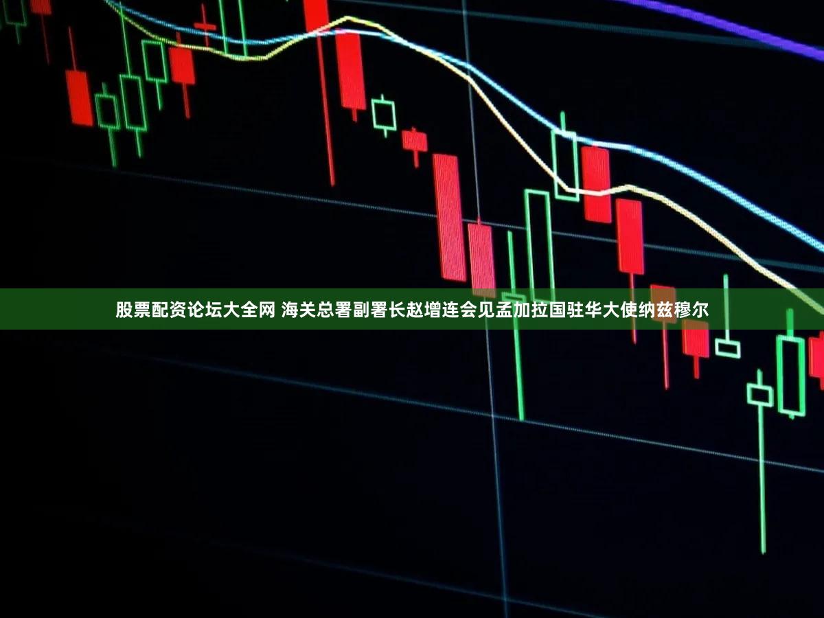 股票配资论坛大全网 海关总署副署长赵增连会见孟加拉国驻华大使纳兹穆尔