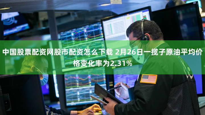 中国股票配资网股市配资怎么下载 2月26日一揽子原油平均价格变化率为2.31%