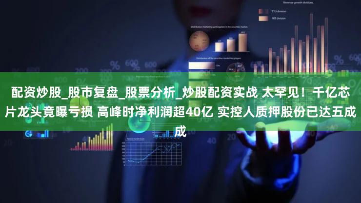 配资炒股_股市复盘_股票分析_炒股配资实战 太罕见！千亿芯片龙头竟曝亏损 高峰时净利润超40亿 实控人质押股份已达五成