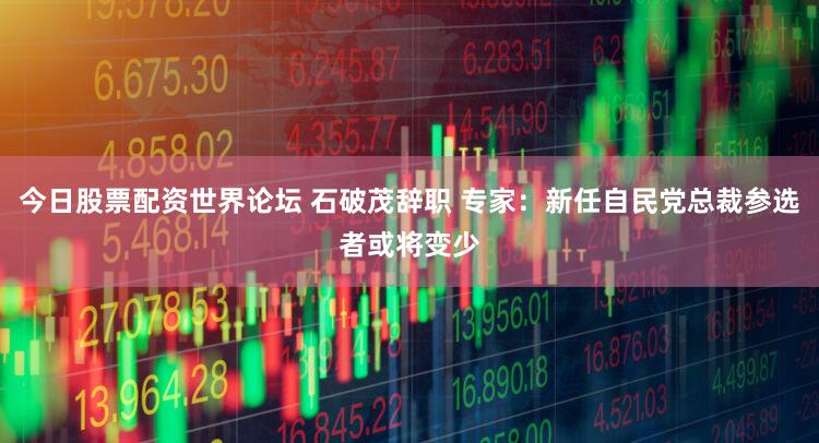 今日股票配资世界论坛 石破茂辞职 专家：新任自民党总裁参选者或将变少