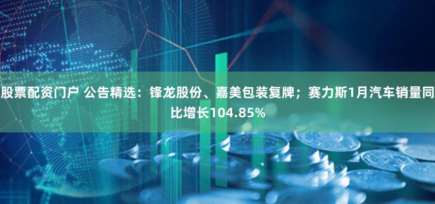 股票配资门户 公告精选:锋龙股份、嘉美包装复牌;赛力斯1月汽车销量同比增长104.85%