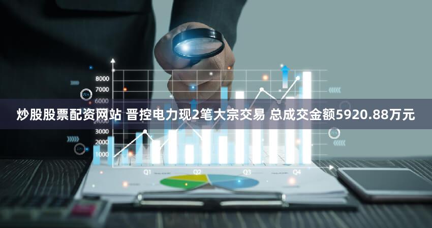 炒股股票配资网站 晋控电力现2笔大宗交易 总成交金额5920.88万元