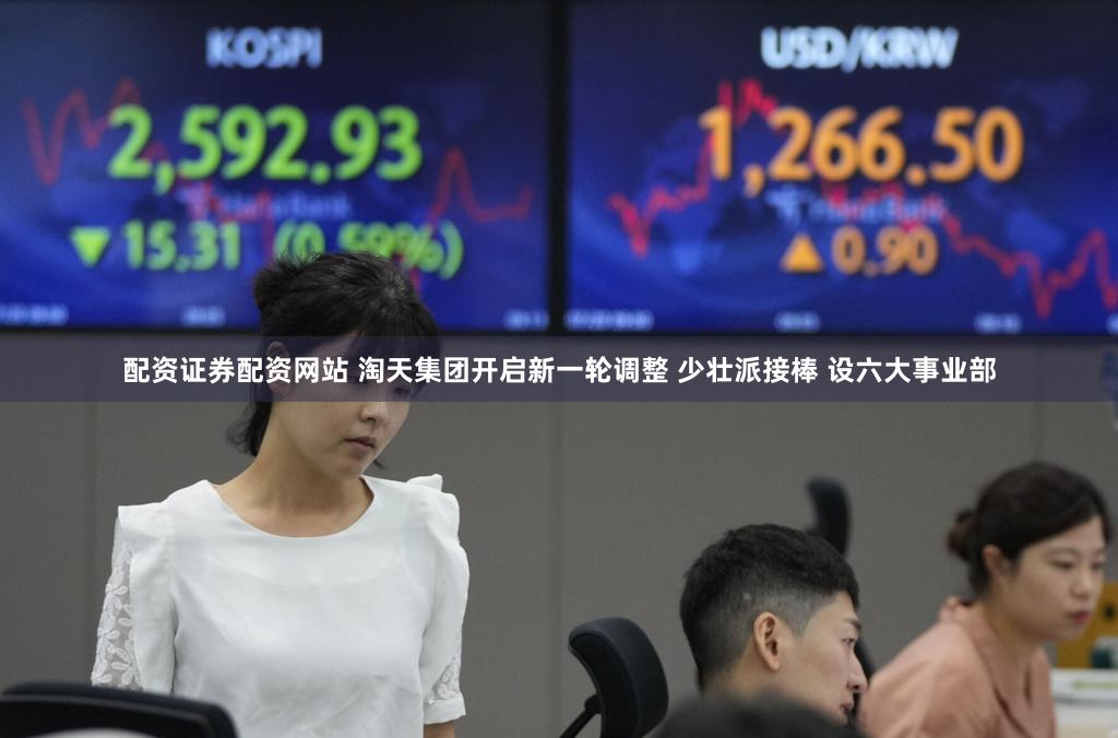 配资证券配资网站 淘天集团开启新一轮调整 少壮派接棒 设六大事业部