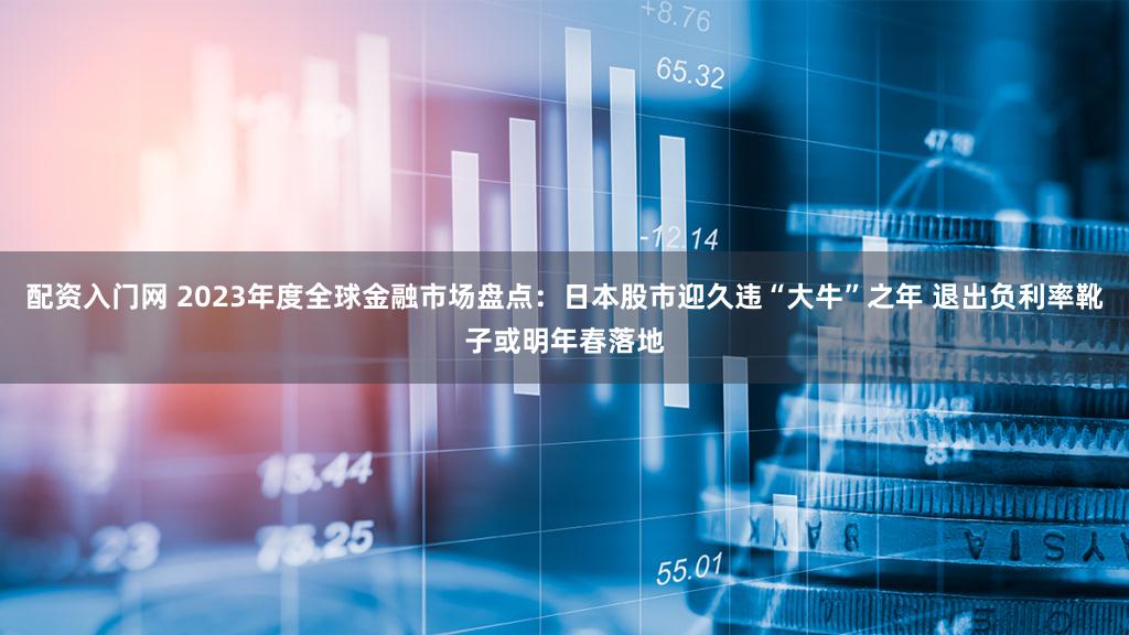 配资入门网 2023年度全球金融市场盘点：日本股市迎久违“大牛”之年 退出负利率靴子或明年春落地