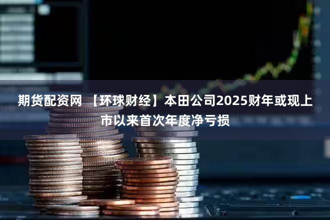 期货配资网 【环球财经】本田公司2025财年或现上市以来首次年度净亏损