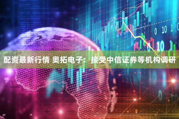 配资最新行情 奥拓电子：接受中信证券等机构调研