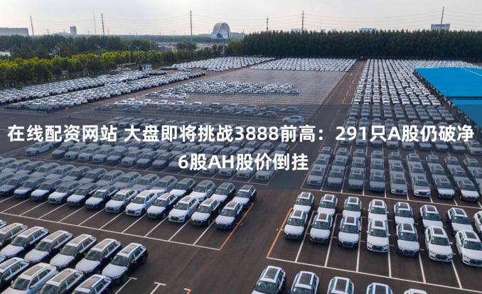 在线配资网站 大盘即将挑战3888前高：291只A股仍破净 6股AH股价倒挂