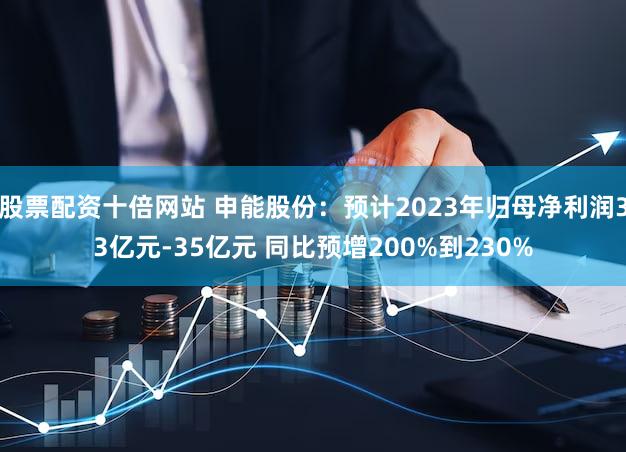 股票配资十倍网站 申能股份：预计2023年归母净利润33亿元-35亿元 同比预增200%到230%