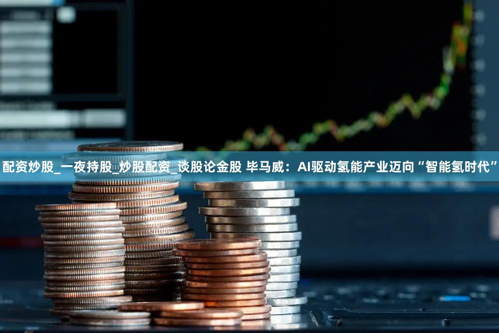 配资炒股_一夜持股_炒股配资_谈股论金股 毕马威：AI驱动氢能产业迈向“智能氢时代”