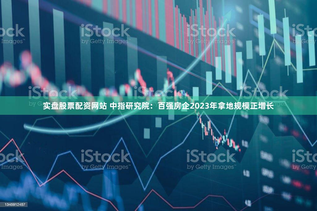 实盘股票配资网站 中指研究院：百强房企2023年拿地规模正增长