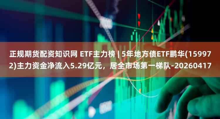 正规期货配资知识网 ETF主力榜 | 5年地方债ETF鹏华(159972)主力资金净流入5.29亿元，居全市场第一梯队-20260417