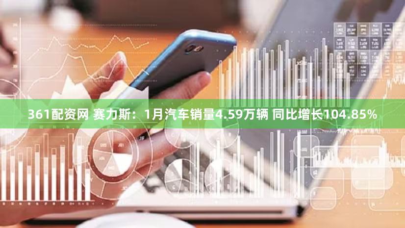361配资网 赛力斯：1月汽车销量4.59万辆 同比增长104.85%