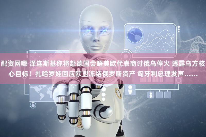 配资网哪 泽连斯基称将赴德国会晤美欧代表商讨俄乌停火 透露乌方核心目标！扎哈罗娃回应欧盟冻结俄罗斯资产 匈牙利总理发声......
