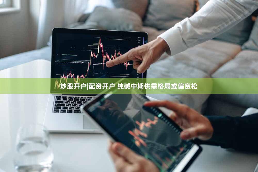 炒股开户|配资开户 纯碱中期供需格局或偏宽松