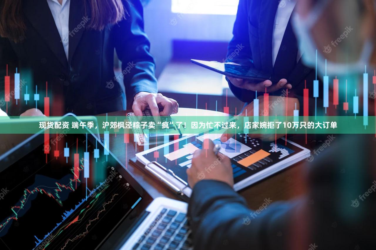 现货配资 端午季，沪郊枫泾粽子卖“疯”了！因为忙不过来，店家婉拒了10万只的大订单