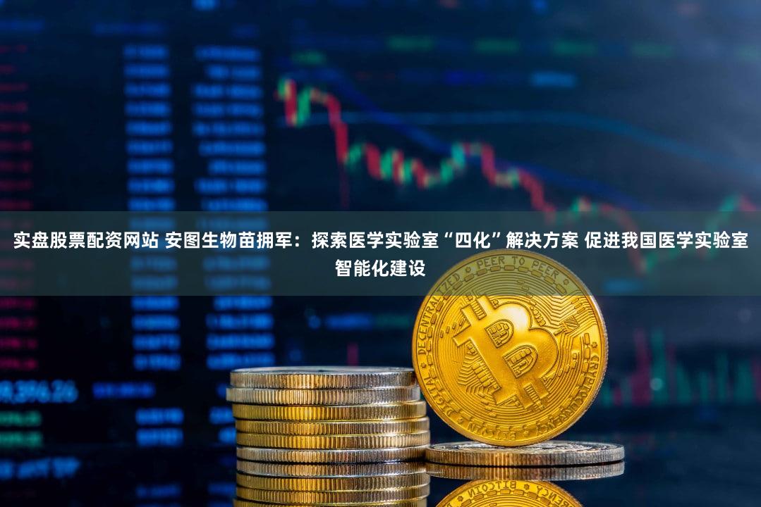 实盘股票配资网站 安图生物苗拥军:探索医学实验室“四化”解决方案 促进我国医学实验室智能化建设