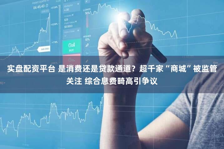 实盘配资平台 是消费还是贷款通道？超千家“商城”被监管关注 综合息费畸高引争议