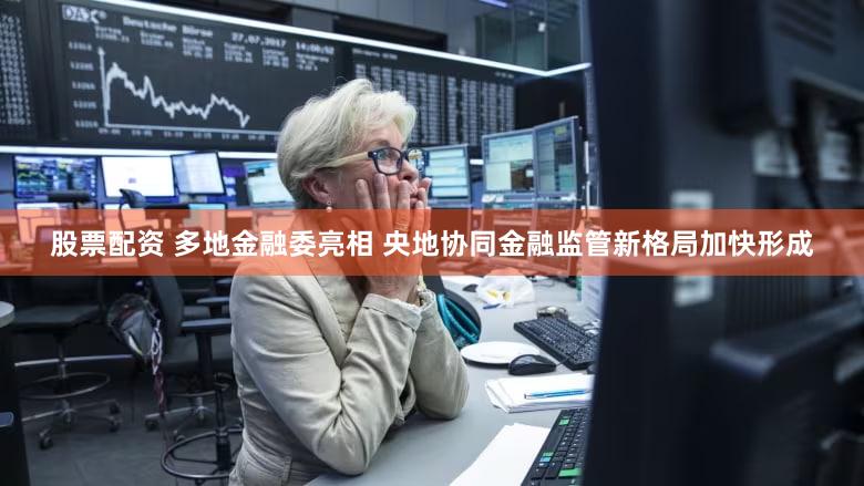 股票配资 多地金融委亮相 央地协同金融监管新格局加快形成