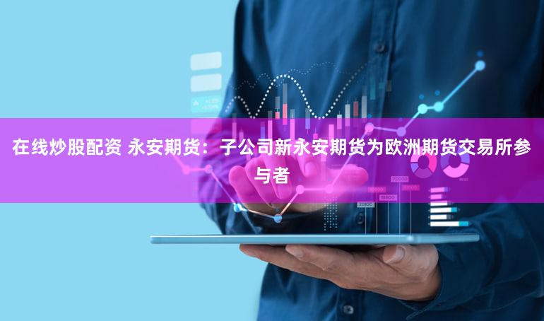 在线炒股配资 永安期货：子公司新永安期货为欧洲期货交易所参与者